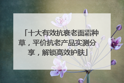 十大有效抗衰老面霜种草，平价抗老产品实测分享，解锁高效护肤