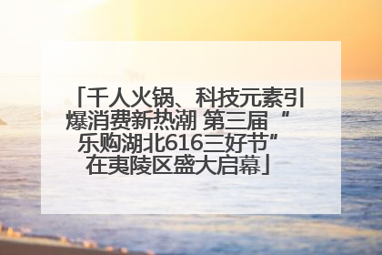 千人火锅、科技元素引爆消费新热潮 第三届“乐购湖北616三好节”在夷陵区盛大启幕