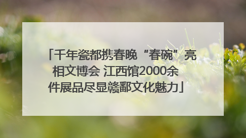 千年瓷都携春晚“春碗”亮相文博会 江西馆2000余件展品尽显赣鄱文化魅力