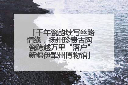 千年瓷韵续写丝路情缘，扬州珍贵古陶瓷跨越万里“落户”新疆伊犁州博物馆