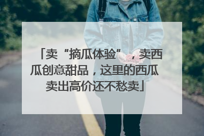 卖“摘瓜体验”，卖西瓜创意甜品，这里的西瓜卖出高价还不愁卖