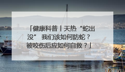 健康科普丨天热“蛇出没” 我们该如何防蛇？被咬伤后应如何自救？