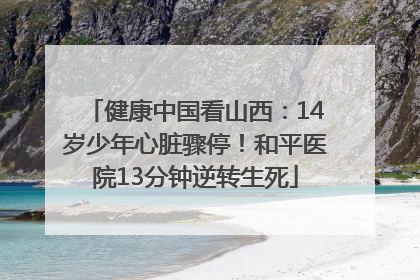 健康中国看山西：14岁少年心脏骤停！和平医院13分钟逆转生死