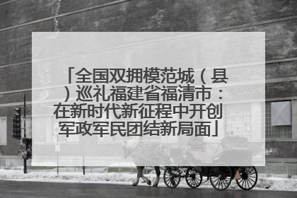 全国双拥模范城（县）巡礼福建省福清市：在新时代新征程中开创军政军民团结新局面