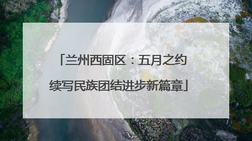 兰州西固区：五月之约 续写民族团结进步新篇章