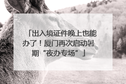 出入境证件晚上也能办了！厦门再次启动暑期“夜办专场”