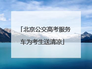 北京公交高考服务车为考生送清凉