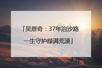吴恩奇：37年治沙路 一生守护绿满荒漠