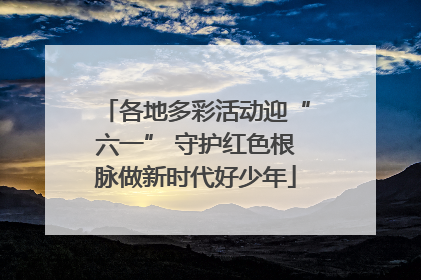 各地多彩活动迎“六一” 守护红色根脉做新时代好少年