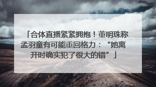 合体直播紧紧拥抱！董明珠称孟羽童有可能重回格力：“她离开时确实犯了很大的错”