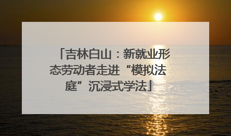 吉林白山：新就业形态劳动者走进“模拟法庭”沉浸式学法