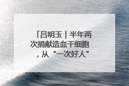 吕明玉｜半年两次捐献造血干细胞，从“一次好人”到“一生好人”