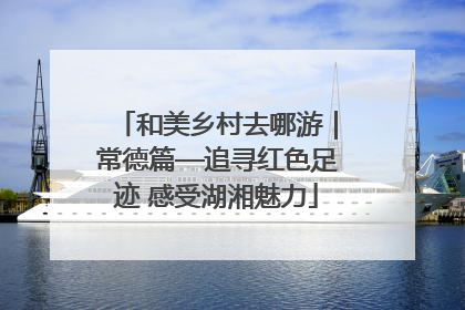 和美乡村去哪游｜常德篇—追寻红色足迹 感受湖湘魅力