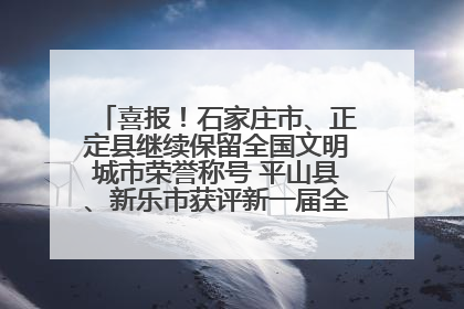 喜报！石家庄市、正定县继续保留全国文明城市荣誉称号 平山县、新乐市获评新一届全国文明城市