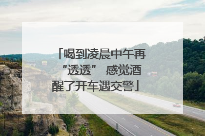 喝到凌晨中午再“透透” 感觉酒醒了开车遇交警