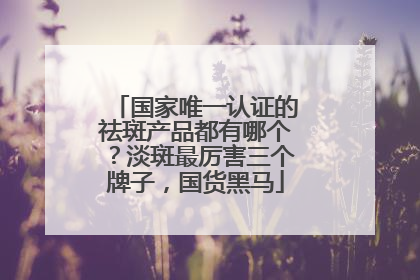 国家唯一认证的祛斑产品都有哪个？淡斑最厉害三个牌子，国货黑马