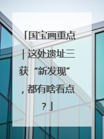 国宝画重点｜这处遗址三获“新发现”，都有啥看点？