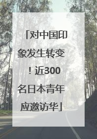 对中国印象发生转变！近300名日本青年应邀访华