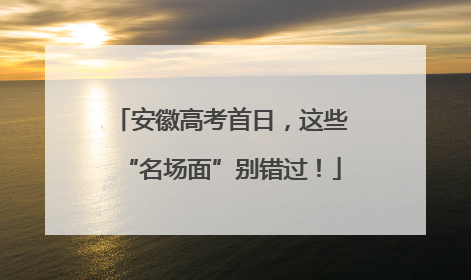 安徽高考首日，这些“名场面”别错过！