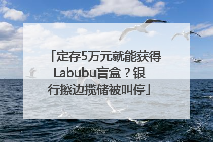定存5万元就能获得Labubu盲盒？银行擦边揽储被叫停