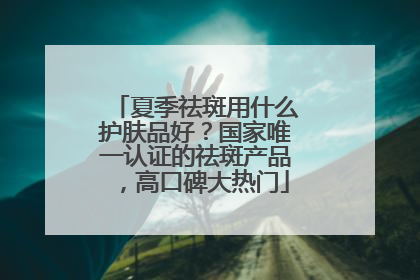 夏季祛斑用什么护肤品好？国家唯一认证的祛斑产品，高口碑大热门