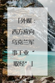 外媒：西方应向乌克兰军事工业“取经”
