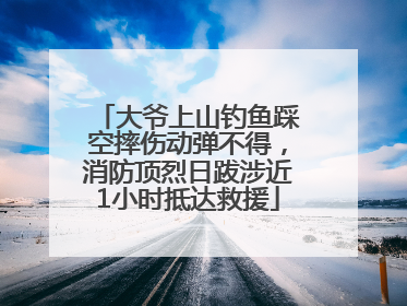 大爷上山钓鱼踩空摔伤动弹不得，消防顶烈日跋涉近1小时抵达救援