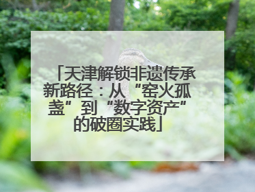 天津解锁非遗传承新路径：从“窑火孤盏”到“数字资产”的破圈实践