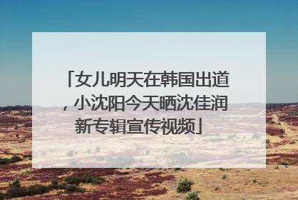 女儿明天在韩国出道，小沈阳今天晒沈佳润新专辑宣传视频
