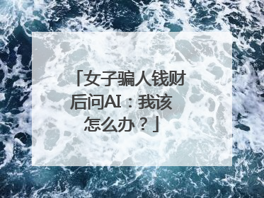 女子骗人钱财后问AI：我该怎么办？