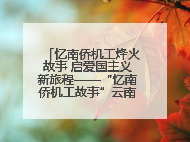 忆南侨机工烽火故事 启爱国主义新旅程——“忆南侨机工故事”云南行主题宣传推广活动圆满收官