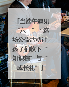 当端午遇见“六一”：这场公益活动让孩子们收下“知识粽”与“成长礼”
