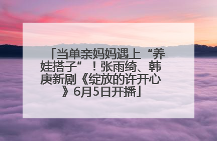 当单亲妈妈遇上“养娃搭子”！张雨绮、韩庚新剧《绽放的许开心》6月5日开播