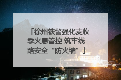 徐州铁警强化麦收季火患管控 筑牢线路安全“防火墙”
