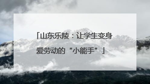 山东乐陵：让学生变身爱劳动的“小能手”