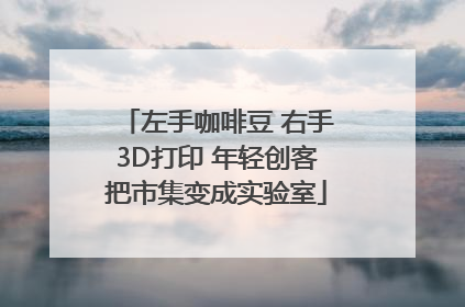 左手咖啡豆 右手3D打印 年轻创客把市集变成实验室