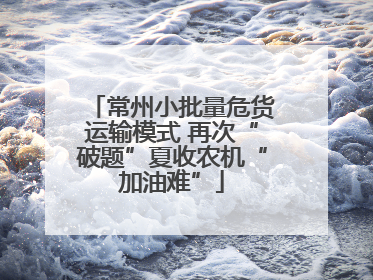 常州小批量危货运输模式 再次“破题”夏收农机“加油难”