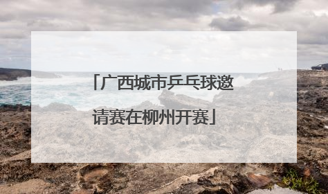 广西城市乒乓球邀请赛在柳州开赛