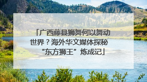 广西藤县狮舞何以舞动世界？海外华文媒体探秘“东方狮王”炼成记