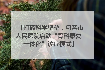 打破科学壁垒，句容市人民医院启动“骨科康复一体化”诊疗模式