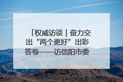 权威访谈｜奋力交出“两个更好”出彩答卷——访信阳市委书记蔡松涛