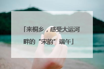 来桐乡，感受大运河畔的“宋韵”端午
