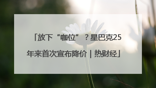 放下“咖位”？星巴克25年来首次宣布降价｜热财经