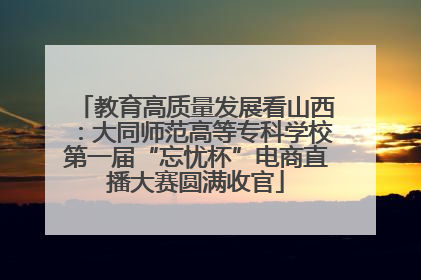 教育高质量发展看山西：大同师范高等专科学校第一届“忘忧杯”电商直播大赛圆满收官
