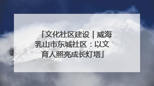 文化社区建设｜威海乳山市东城社区：以文育人照亮成长灯塔