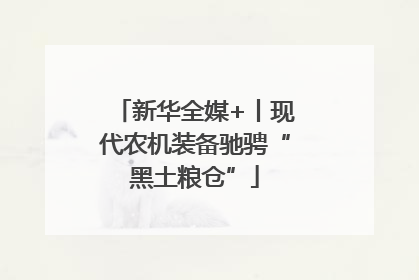 新华全媒+丨现代农机装备驰骋“黑土粮仓”