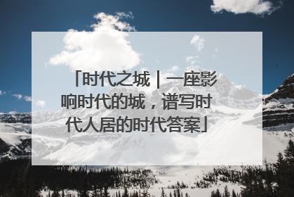 时代之城｜一座影响时代的城，谱写时代人居的时代答案