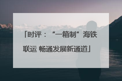 时评：“一箱制”海铁联运 畅通发展新通道