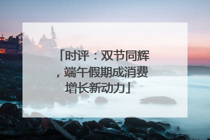 时评：双节同辉，端午假期成消费增长新动力