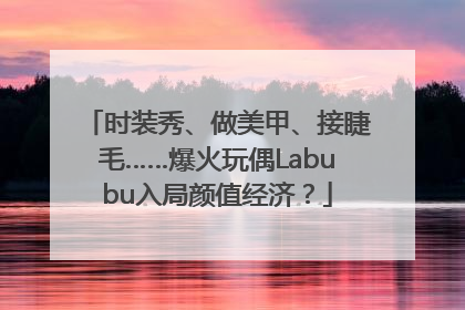 时装秀、做美甲、接睫毛……爆火玩偶Labubu入局颜值经济？